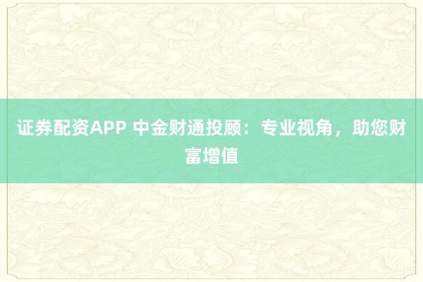 证券配资APP 中金财通投顾：专业视角，助您财富增值