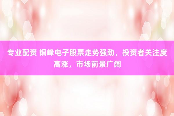 专业配资 铜峰电子股票走势强劲，投资者关注度高涨，市场前景广阔