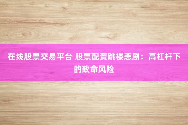 在线股票交易平台 股票配资跳楼悲剧：高杠杆下的致命风险