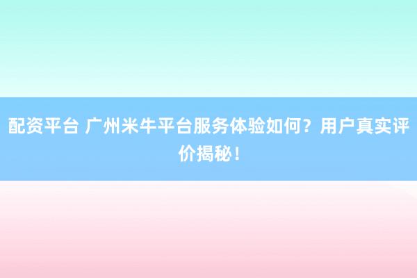 配资平台 广州米牛平台服务体验如何？用户真实评价揭秘！