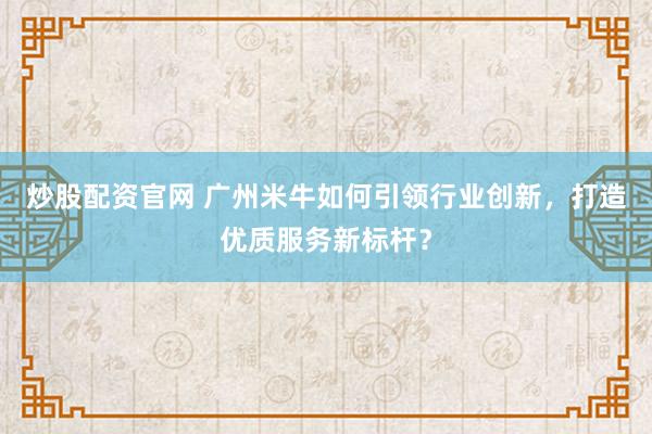 炒股配资官网 广州米牛如何引领行业创新，打造优质服务新标杆？