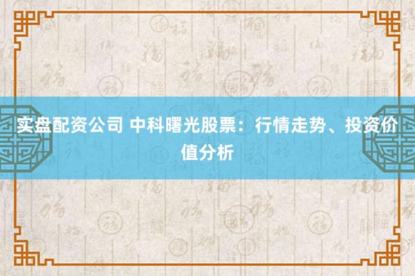 实盘配资公司 中科曙光股票：行情走势、投资价值分析