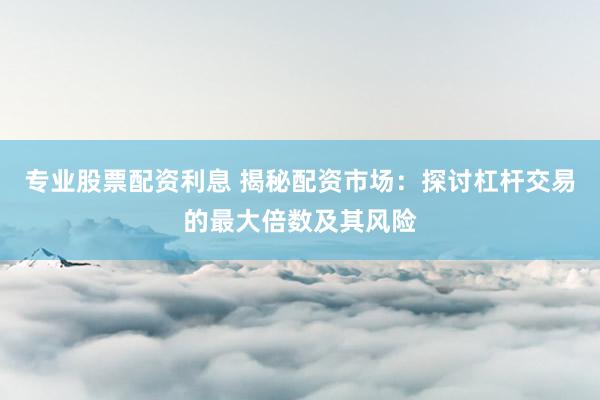 专业股票配资利息 揭秘配资市场：探讨杠杆交易的最大倍数及其风险