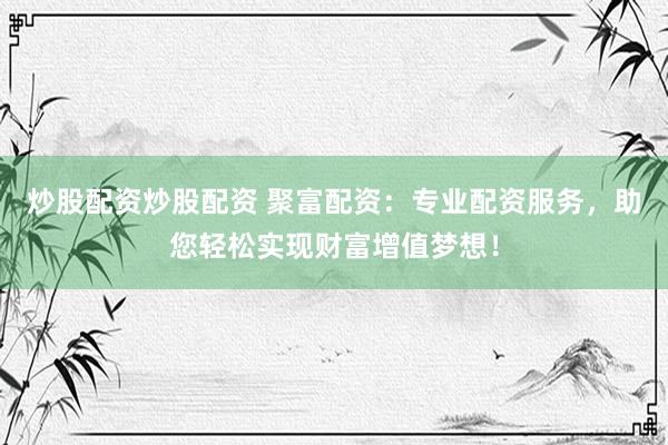 炒股配资炒股配资 聚富配资：专业配资服务，助您轻松实现财富增值梦想！