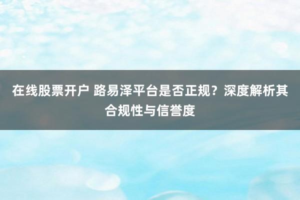 在线股票开户 路易泽平台是否正规？深度解析其合规性与信誉度