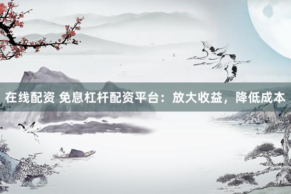 在线配资 免息杠杆配资平台：放大收益，降低成本