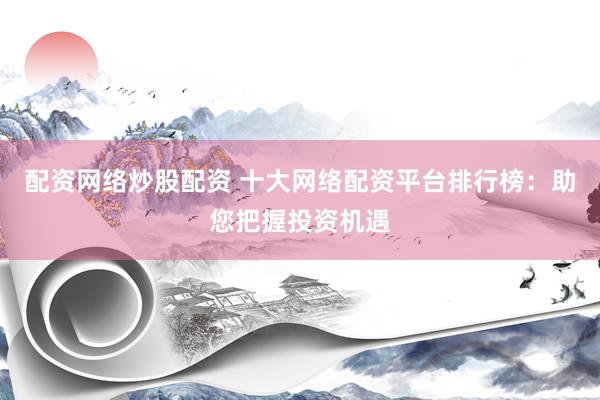 配资网络炒股配资 十大网络配资平台排行榜：助您把握投资机遇