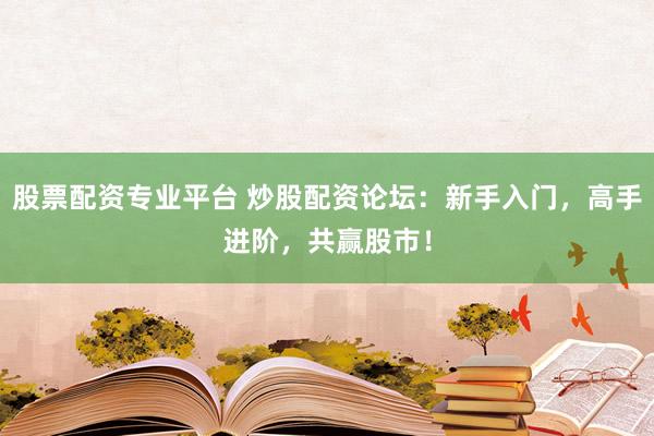 股票配资专业平台 炒股配资论坛：新手入门，高手进阶，共赢股市！