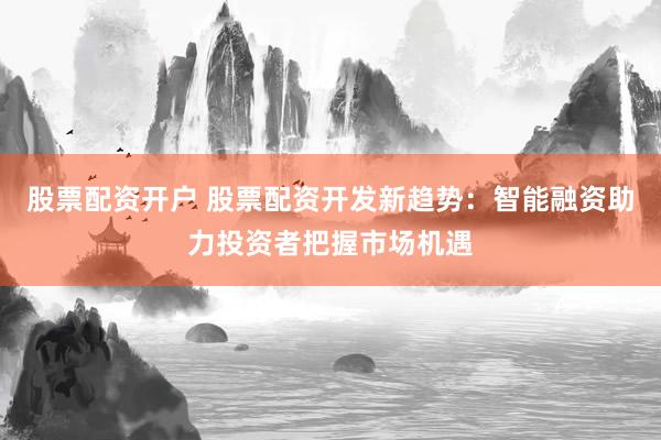 股票配资开户 股票配资开发新趋势：智能融资助力投资者把握市场机遇