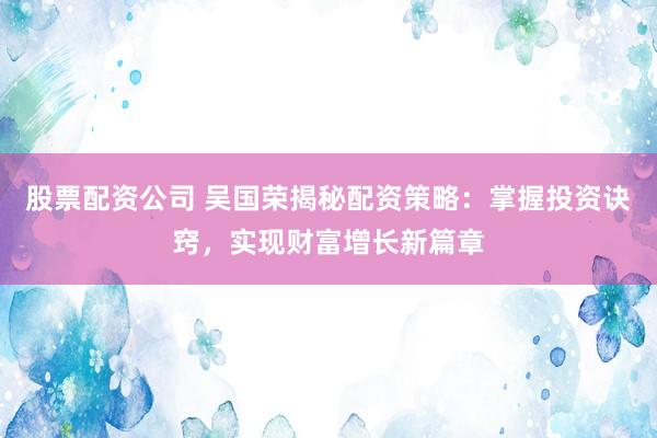 股票配资公司 吴国荣揭秘配资策略：掌握投资诀窍，实现财富增长新篇章