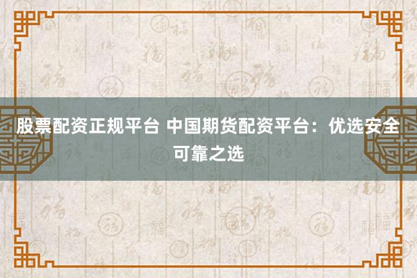 股票配资正规平台 中国期货配资平台：优选安全可靠之选