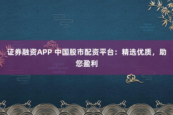 证券融资APP 中国股市配资平台：精选优质，助您盈利