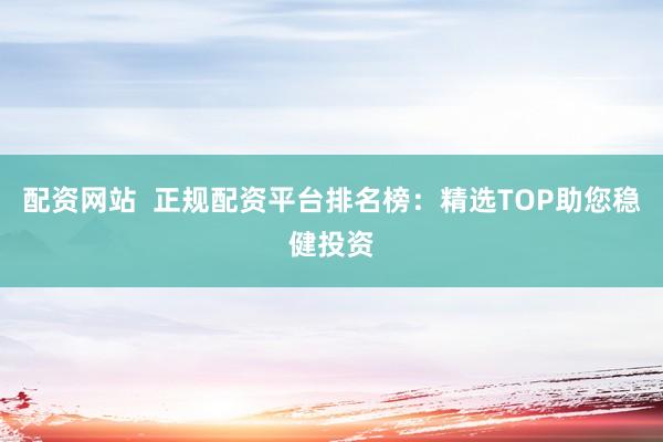 配资网站  正规配资平台排名榜：精选TOP助您稳健投资