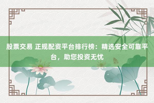 股票交易 正规配资平台排行榜：精选安全可靠平台，助您投资无忧