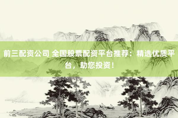 前三配资公司 全国股票配资平台推荐：精选优质平台，助您投资！