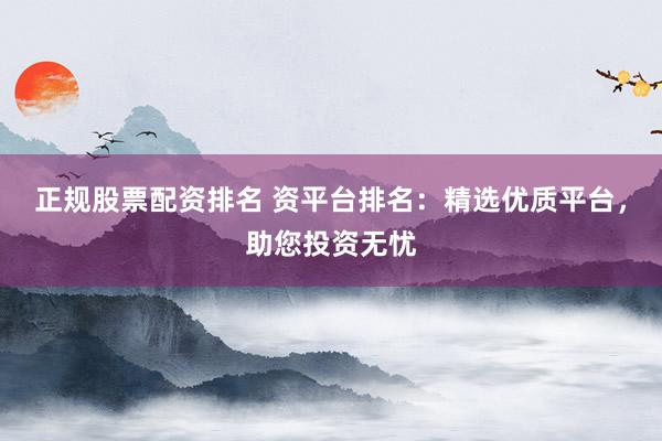 正规股票配资排名 资平台排名：精选优质平台，助您投资无忧