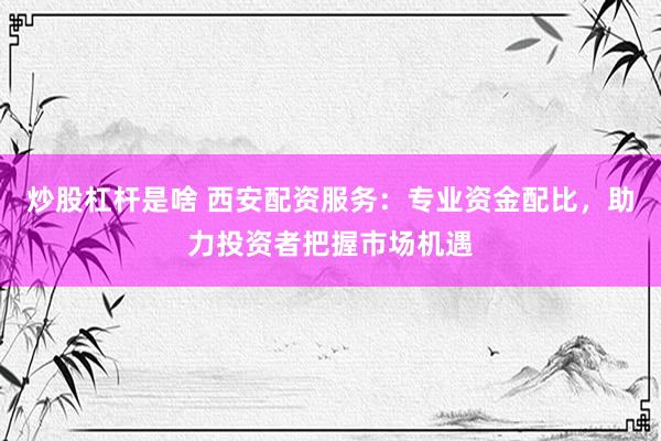 炒股杠杆是啥 西安配资服务：专业资金配比，助力投资者把握市场机遇