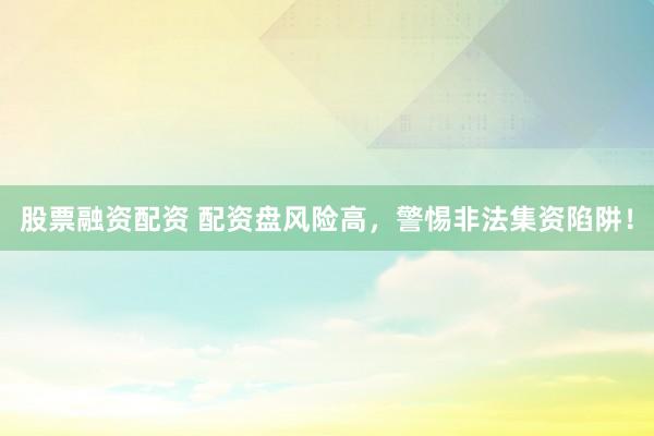 股票融资配资 配资盘风险高，警惕非法集资陷阱！