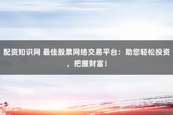 配资知识网 最佳股票网络交易平台：助您轻松投资，把握财富！