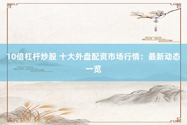 10倍杠杆炒股 十大外盘配资市场行情：最新动态一览
