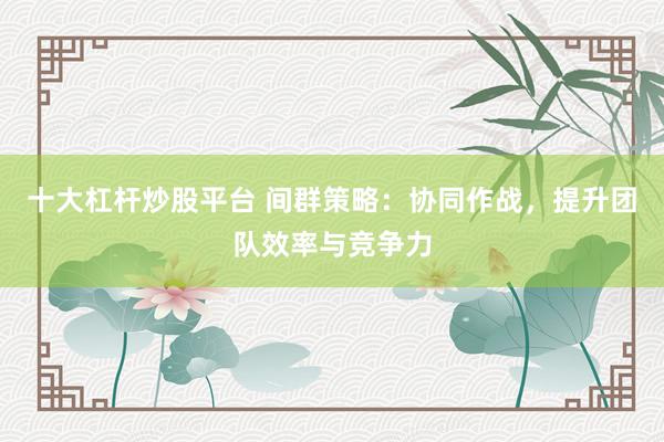 十大杠杆炒股平台 间群策略：协同作战，提升团队效率与竞争力