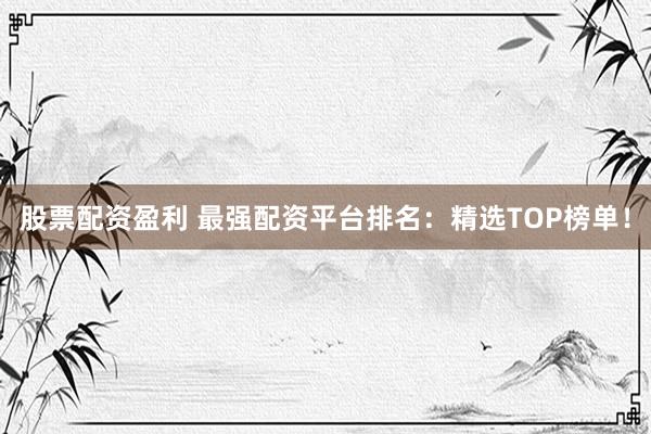股票配资盈利 最强配资平台排名：精选TOP榜单！