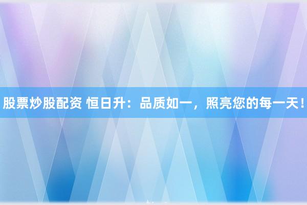 股票炒股配资 恒日升：品质如一，照亮您的每一天！