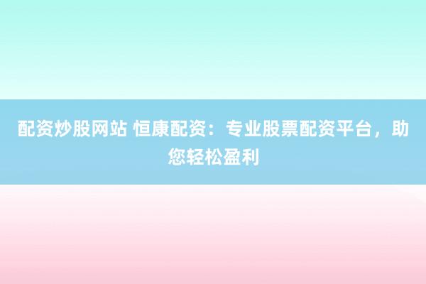配资炒股网站 恒康配资：专业股票配资平台，助您轻松盈利