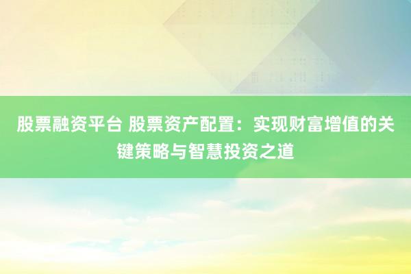 股票融资平台 股票资产配置：实现财富增值的关键策略与智慧投资之道