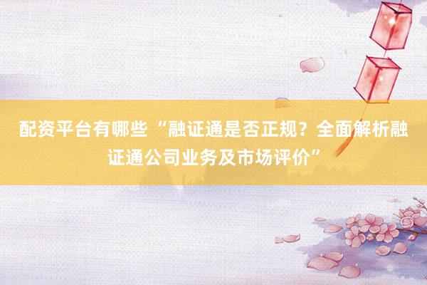 配资平台有哪些 “融证通是否正规？全面解析融证通公司业务及市场评价”