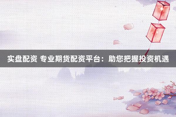 实盘配资 专业期货配资平台:助您把握投资机遇
