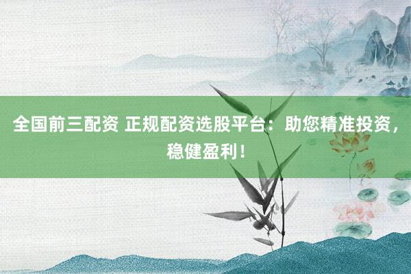 全国前三配资 正规配资选股平台：助您精准投资，稳健盈利！