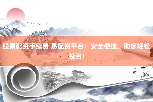 股票配资手续费 易配资平台：安全便捷，助您轻松投资！