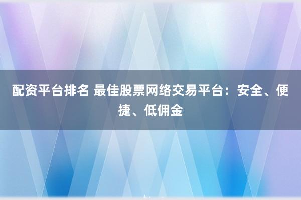 配资平台排名 最佳股票网络交易平台：安全、便捷、低佣金