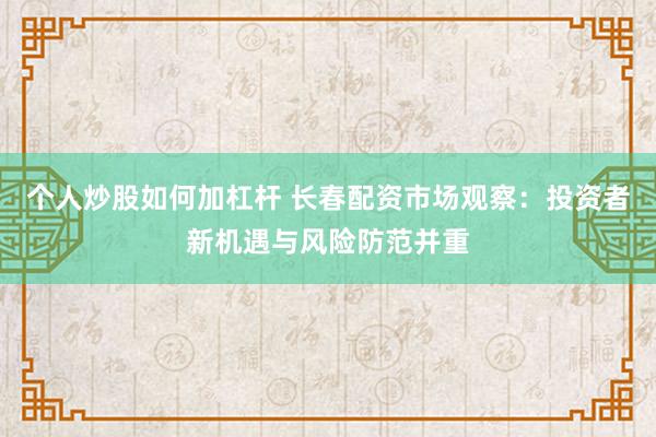 个人炒股如何加杠杆 长春配资市场观察：投资者新机遇与风险防范并重