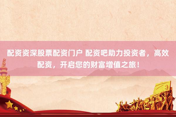 配资资深股票配资门户 配资吧助力投资者，高效配资，开启您的财富增值之旅！
