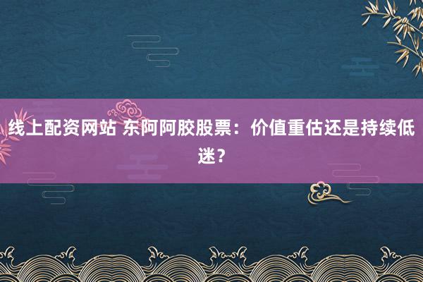 线上配资网站 东阿阿胶股票：价值重估还是持续低迷？
