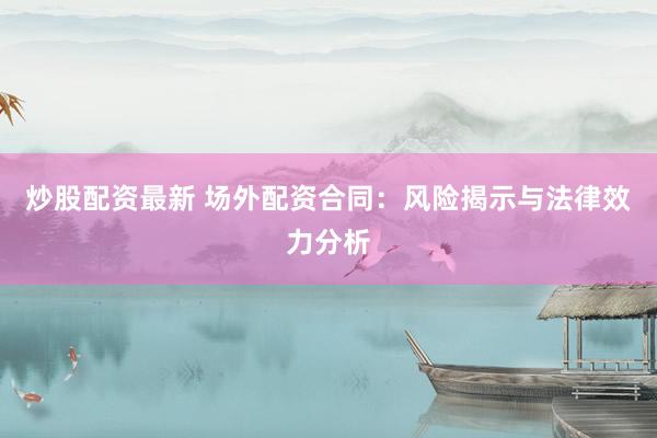 炒股配资最新 场外配资合同：风险揭示与法律效力分析