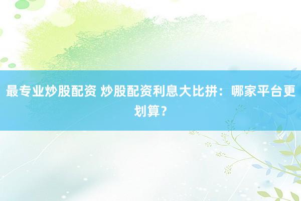 最专业炒股配资 炒股配资利息大比拼：哪家平台更划算？