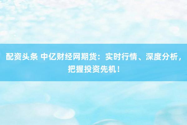 配资头条 中亿财经网期货：实时行情、深度分析，把握投资先机！