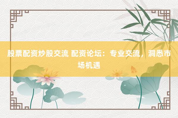 股票配资炒股交流 配资论坛：专业交流，洞悉市场机遇