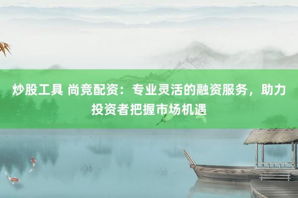 炒股工具 尚竞配资：专业灵活的融资服务，助力投资者把握市场机遇