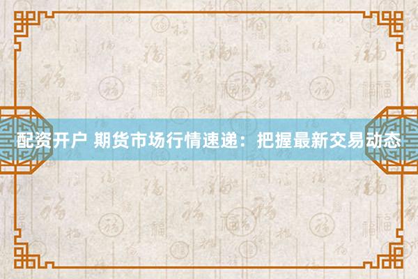 配资开户 期货市场行情速递：把握最新交易动态