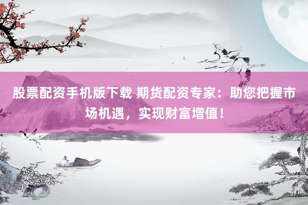 股票配资手机版下载 期货配资专家：助您把握市场机遇，实现财富增值！