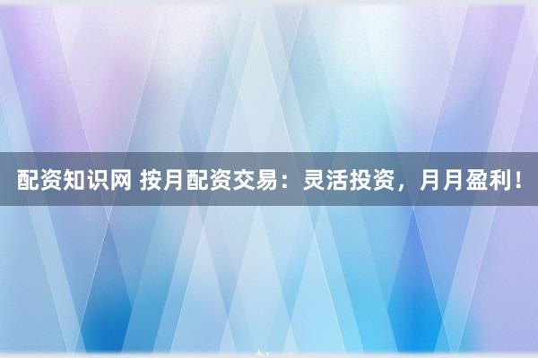 配资知识网 按月配资交易：灵活投资，月月盈利！