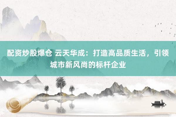 配资炒股爆仓 云天华成：打造高品质生活，引领城市新风尚的标杆企业