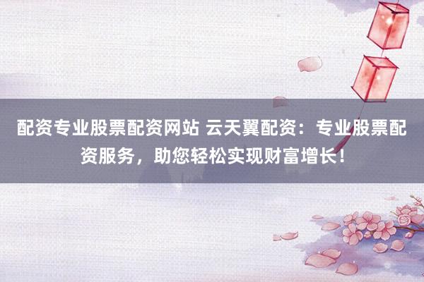 配资专业股票配资网站 云天翼配资：专业股票配资服务，助您轻松实现财富增长！