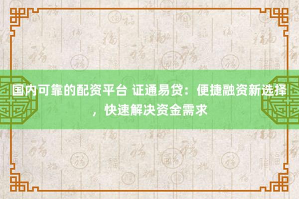 国内可靠的配资平台 证通易贷：便捷融资新选择，快速解决资金需求