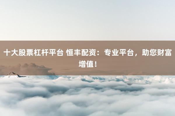 十大股票杠杆平台 恒丰配资：专业平台，助您财富增值！