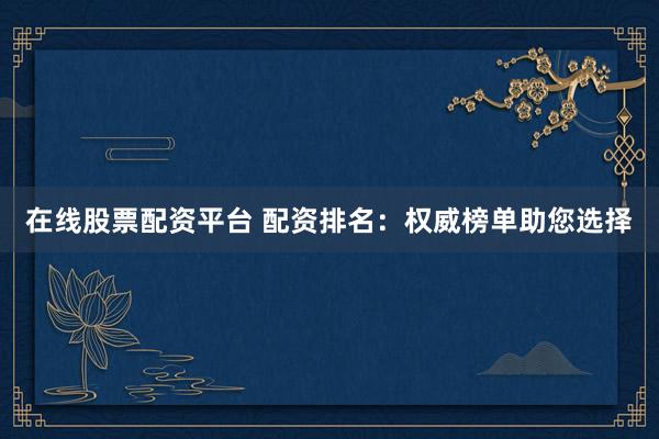 在线股票配资平台 配资排名：权威榜单助您选择